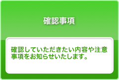 確認事項　確認していただきたい内容や注意事項をお知らせいたします。