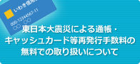 東日本大震災による通帳・キャッシュカード等再発行手数料の無料での取り扱いについて