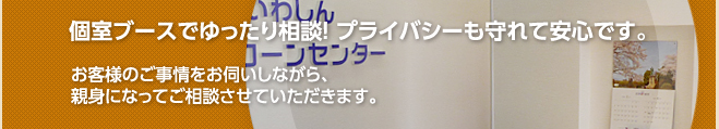 個室ブースでゆったり相談! プライバシーも守れて安心です。お客様のご事情をお伺いしながら、親身になってご相談させていただきます。