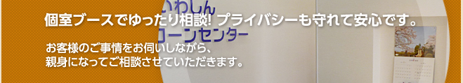 個室ブースでゆったり相談！ プライバシーも守れて安心です。お客様のご事情をお伺いしながら、親身になってご相談させていただきます。