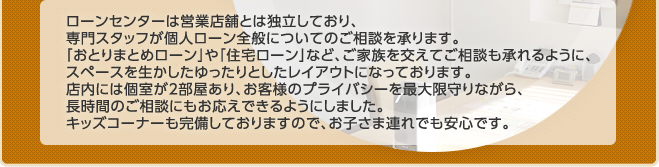 ローンセンターは営業店舗とは独立しており、
専門スタッフが個人ローン全般についてのご相談を承ります。「おとりまとめローン」や「住宅ローン」など、ご家族を交えてご相談も承れるように、スペースを生かしたゆったりとしたレイアウトになっております。店内には個室が2部屋あり、お客様のプライバシーを最大限守りながら、長時間のご相談にもお応えできるようにしました。キッズコーナーも完備しておりますので、お子さま連れでも安心です。